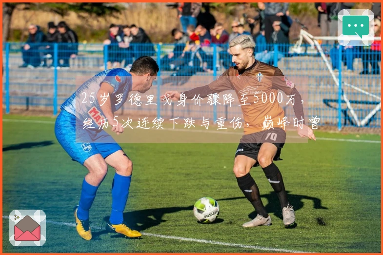 25岁罗德里戈身价骤降至5000万，经历5次连续下跌与重伤，巅峰时曾达1.1亿