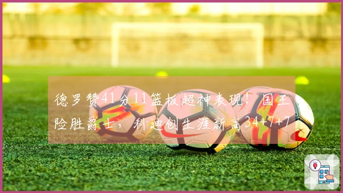 德罗赞41分11篮板超神表现！国王险胜爵士，科迪创生涯新高34+7+7