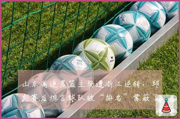 山东高速男篮主场遭浙江逆转，邱彪赛后坦言球队被“排名”蒙蔽了心智