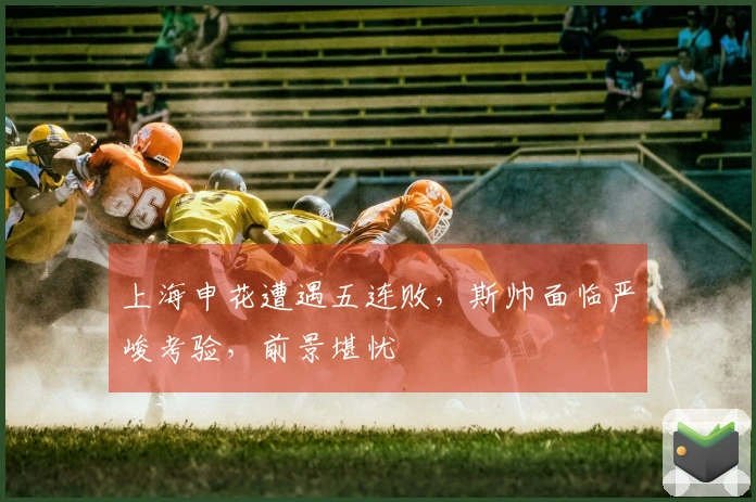 上海申花遭遇五连败，斯帅面临严峻考验，前景堪忧