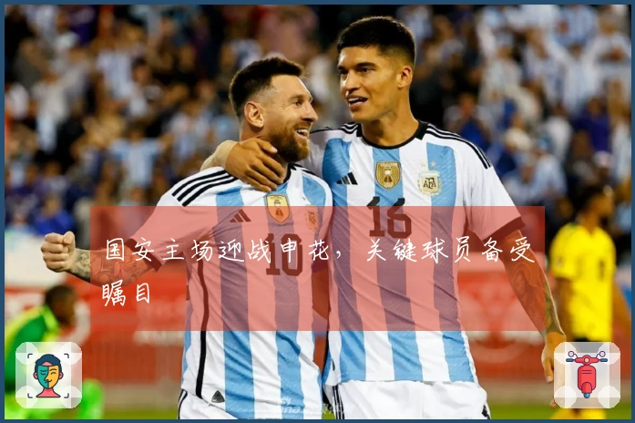 国安主场迎战申花，关键球员备受瞩目