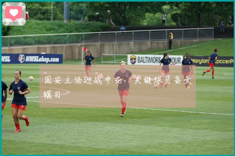 国安主场迎战申花，关键球员备受瞩目