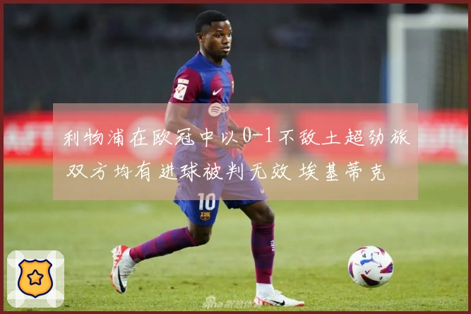 利物浦在欧冠中以0-1不敌土超劲旅 双方均有进球被判无效 埃基蒂克错失良机