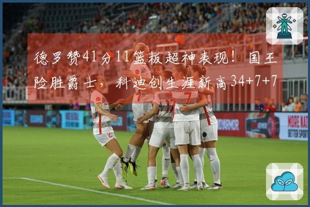 德罗赞41分11篮板超神表现！国王险胜爵士，科迪创生涯新高34+7+7