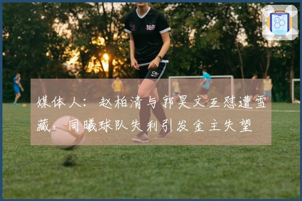媒体人：赵柏清与郭昊文互怼遭雪藏，同曦球队失利引发金主失望