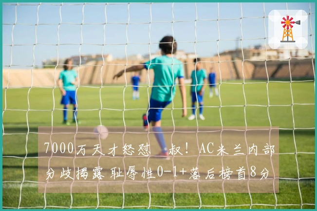 7000万天才怒怼囧叔！AC米兰内部分歧揭露 耻辱性0-1+落后榜首8分