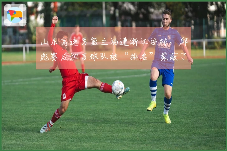 山东高速男篮主场遭浙江逆转，邱彪赛后坦言球队被“排名”蒙蔽了心智