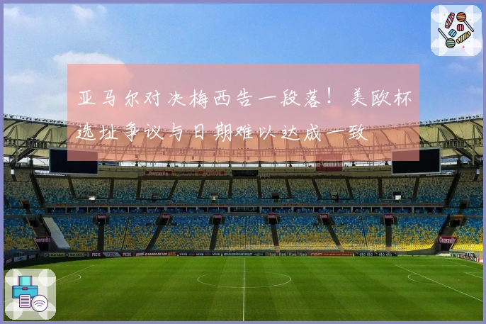 亚马尔对决梅西告一段落！美欧杯选址争议与日期难以达成一致